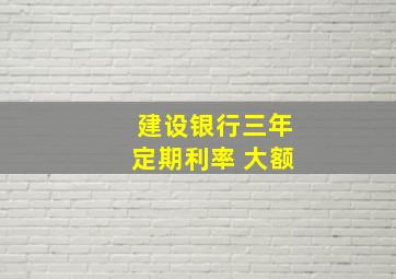 建设银行三年定期利率 大额